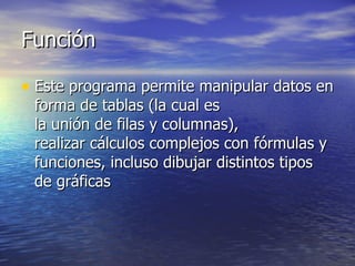 Función  Este programa permite manipular datos en forma de tablas (la cual es  la unión de filas y columnas),  realizar cálculos complejos con fórmulas y funciones, incluso dibujar distintos tipos de gráficas  