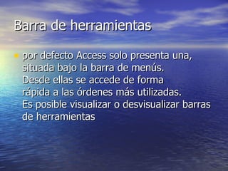 Barra de herramientas por defecto Access solo presenta una, situada bajo la barra de menús.  Desde ellas se accede de forma  rápida a las órdenes más utilizadas.  Es posible visualizar o desvisualizar barras de herramientas 
