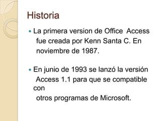 HistoriaLa primera version de Office  AccessfuecreadaporKenn Santa C. En noviembre de 1987.En junio de 1993 se lanzó la versión    Access 1.1 paraque se compatible con otrosprogramas de Microsoft.