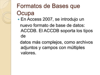 Formatos de Bases queOcupaEn Access 2007, se introdujo unnuevo formato de base de datos: ACCDB. El ACCDB soporta los tipos de  datos más complejos, como archivos adjuntos y campos con múltiples valores.
