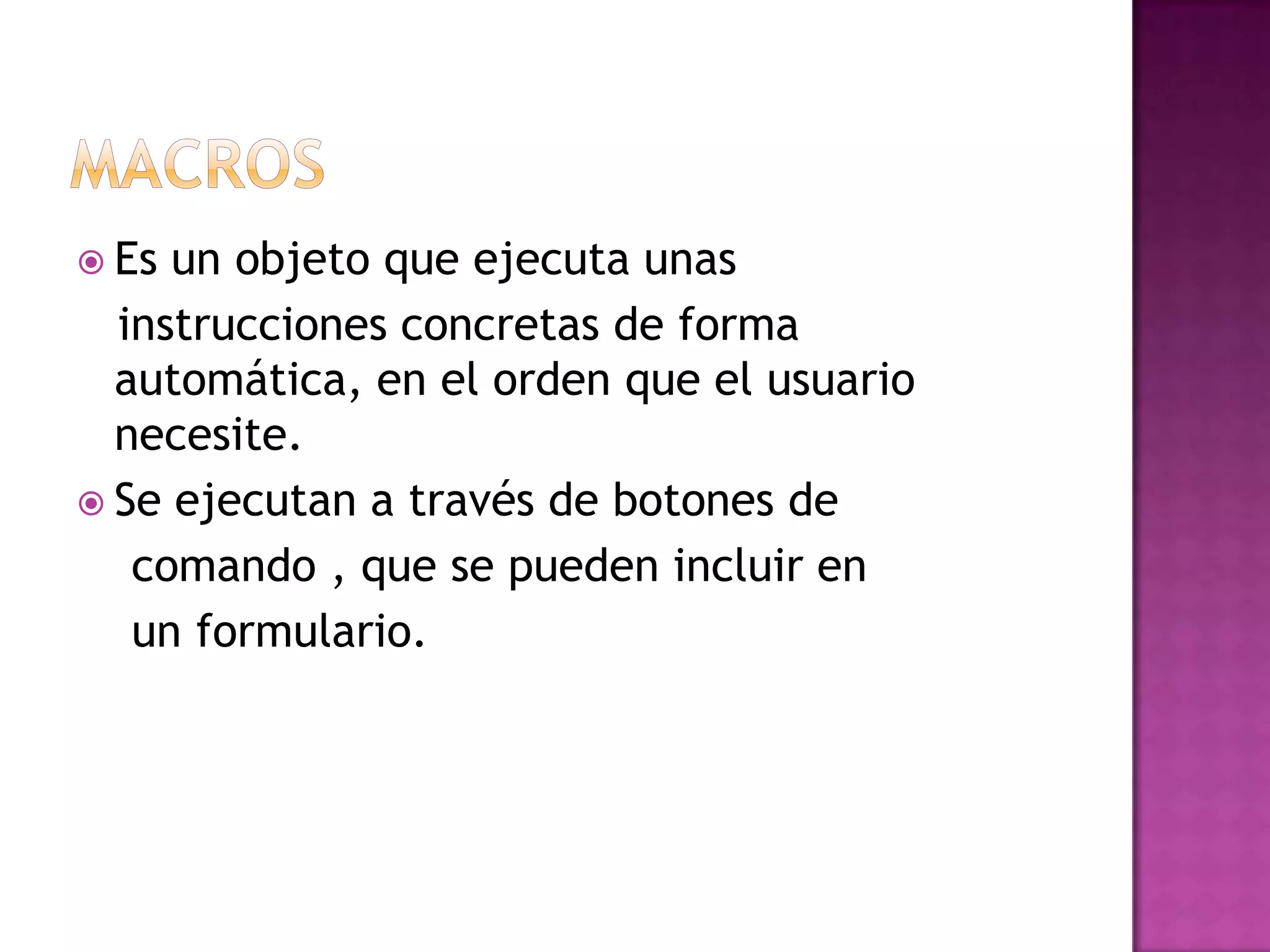 Macros Es un objeto que ejecuta unas   instrucciones concretas de forma automática, en el orden que el usuario necesite.Se ejecutan a través de botones de    comando , que se pueden incluir en    un formulario. 