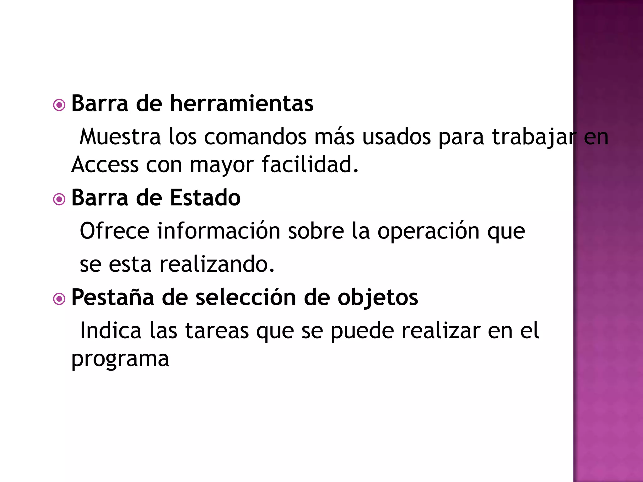 Barra de herramientas   Muestra los comandos más usados para trabajar en Access con mayor facilidad.Barra de Estado    Ofrece información sobre la operación que   se esta realizando.Pestaña de selección de objetos    Indica las tareas que se puede realizar en el programa