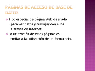 Páginas de acceso de base de datosTipo especial de página Web diseñada     para ver datos y trabajar con ellos     a través de internet.La utilización de estas páginas es     similar a la utilización de un formulario.