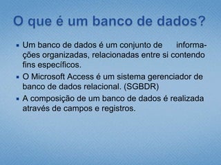 O que é um banco de dados?Um banco de dados é um conjunto de      informa-ções organizadas, relacionadas entre si contendo fins específicos.O Microsoft Access é um sistema gerenciador de banco de dados relacional. (SGBDR)A composição de um banco de dados é realizada através de campos e registros.