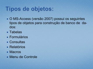 Tipos de objetos:O MS-Access (versão 2007) possui os seguintes  tipos de objetos para construção de banco de  da-dos:TabelasFormuláriosConsultasRelatóriosMacrosMenu de Controle