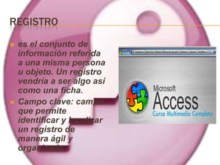 REGISTRO
   es el conjunto de
    información referida
    a una misma persona
    u objeto. Un registro
    vendría a ser algo así
    como una ficha.
   Campo clave: campo
    que permite
    identificar y localizar
    un registro de
    manera ágil y
    organizada.
 