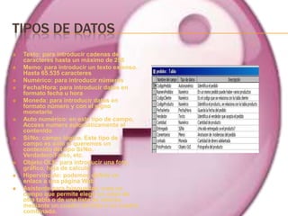 TIPOS DE DATOS
   Texto: para introducir cadenas de
    caracteres hasta un máximo de 255
   Memo: para introducir un texto extenso.
    Hasta 65.535 caracteres
   Numérico: para introducir números
   Fecha/Hora: para introducir datos en
    formato fecha u hora
   Moneda: para introducir datos en
    formato número y con el signo
    monetario
   Auto numérico: en este tipo de campo,
    Access numera automáticamente el
    contenido
   Sí/No: campo lógico. Este tipo de
    campo es sólo si queremos un
    contenido del tipo Sí/No,
    Verdadero/Falso, etc.
   Objeto OLE: para introducir una foto,
    gráfico, hoja de calculo
   Hipervínculo: podemos definir un
    enlace a una página Web
   Asistente para búsquedas: crea un
    campo que permite elegir un valor de
    otra tabla o de una lista de valores
    mediante un cuadro de lista o un cuadro
    combinado.
 