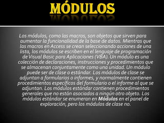 Los módulos, como las macros, son objetos que sirven para
 aumentar la funcionalidad de la base de datos. Mientras que
 las macros en Access se crean seleccionando acciones de una
 lista, los módulos se escriben en el lenguaje de programación
   de Visual Basic para Aplicaciones (VBA). Un módulo es una
colección de declaraciones, instrucciones y procedimientos que
  se almacenan conjuntamente como una unidad. Un módulo
     puede ser de clase o estándar. Los módulos de clase se
 adjuntan a formularios o informes, y normalmente contienen
procedimientos específicos del formulario o el informe al que se
   adjuntan. Los módulos estándar contienen procedimientos
   generales que no están asociados a ningún otro objeto. Los
   módulos estándar se enumeran en Módulos en el panel de
            exploración, pero los módulos de clase no.
 