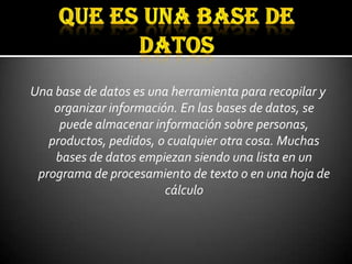 Una base de datos es una herramienta para recopilar y
    organizar información. En las bases de datos, se
     puede almacenar información sobre personas,
   productos, pedidos, o cualquier otra cosa. Muchas
    bases de datos empiezan siendo una lista en un
 programa de procesamiento de texto o en una hoja de
                        cálculo
 
