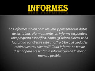 Los informes sirven para resumir y presentar los datos
  de las tablas. Normalmente, un informe responde a
 una pregunta específica, como "¿Cuánto dinero se ha
  facturado por cliente este año?" o "¿En qué ciudades
    están nuestros clientes?" Cada informe se puede
   diseñar para presentar la información de la mejor
                    manera posible.
 
