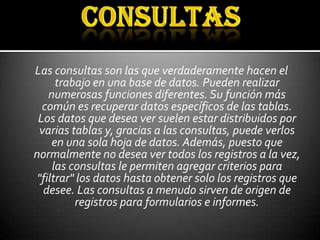 Las consultas son las que verdaderamente hacen el
      trabajo en una base de datos. Pueden realizar
    numerosas funciones diferentes. Su función más
  común es recuperar datos específicos de las tablas.
 Los datos que desea ver suelen estar distribuidos por
 varias tablas y, gracias a las consultas, puede verlos
     en una sola hoja de datos. Además, puesto que
normalmente no desea ver todos los registros a la vez,
     las consultas le permiten agregar criterios para
 "filtrar" los datos hasta obtener solo los registros que
  desee. Las consultas a menudo sirven de origen de
          registros para formularios e informes.
 