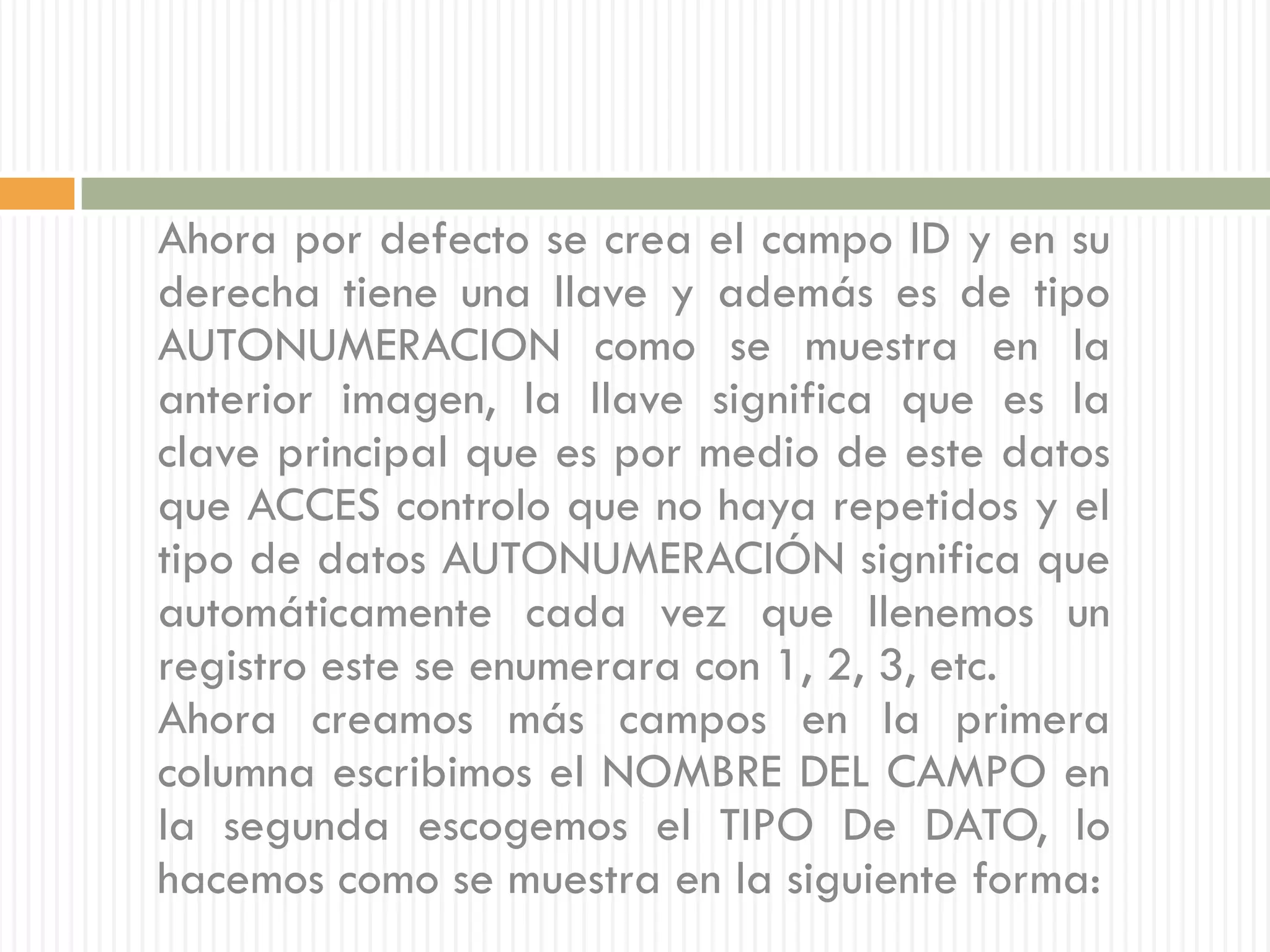 Ahora por defecto se crea el campo ID y en su
derecha tiene una llave y además es de tipo
AUTONUMERACION como se muestra en la
anterior imagen, la llave significa que es la
clave principal que es por medio de este datos
que ACCES controlo que no haya repetidos y el
tipo de datos AUTONUMERACIÓN significa que
automáticamente cada vez que llenemos un
registro este se enumerara con 1, 2, 3, etc.
Ahora creamos más campos en la primera
columna escribimos el NOMBRE DEL CAMPO en
la segunda escogemos el TIPO De DATO, lo
hacemos como se muestra en la siguiente forma:
 