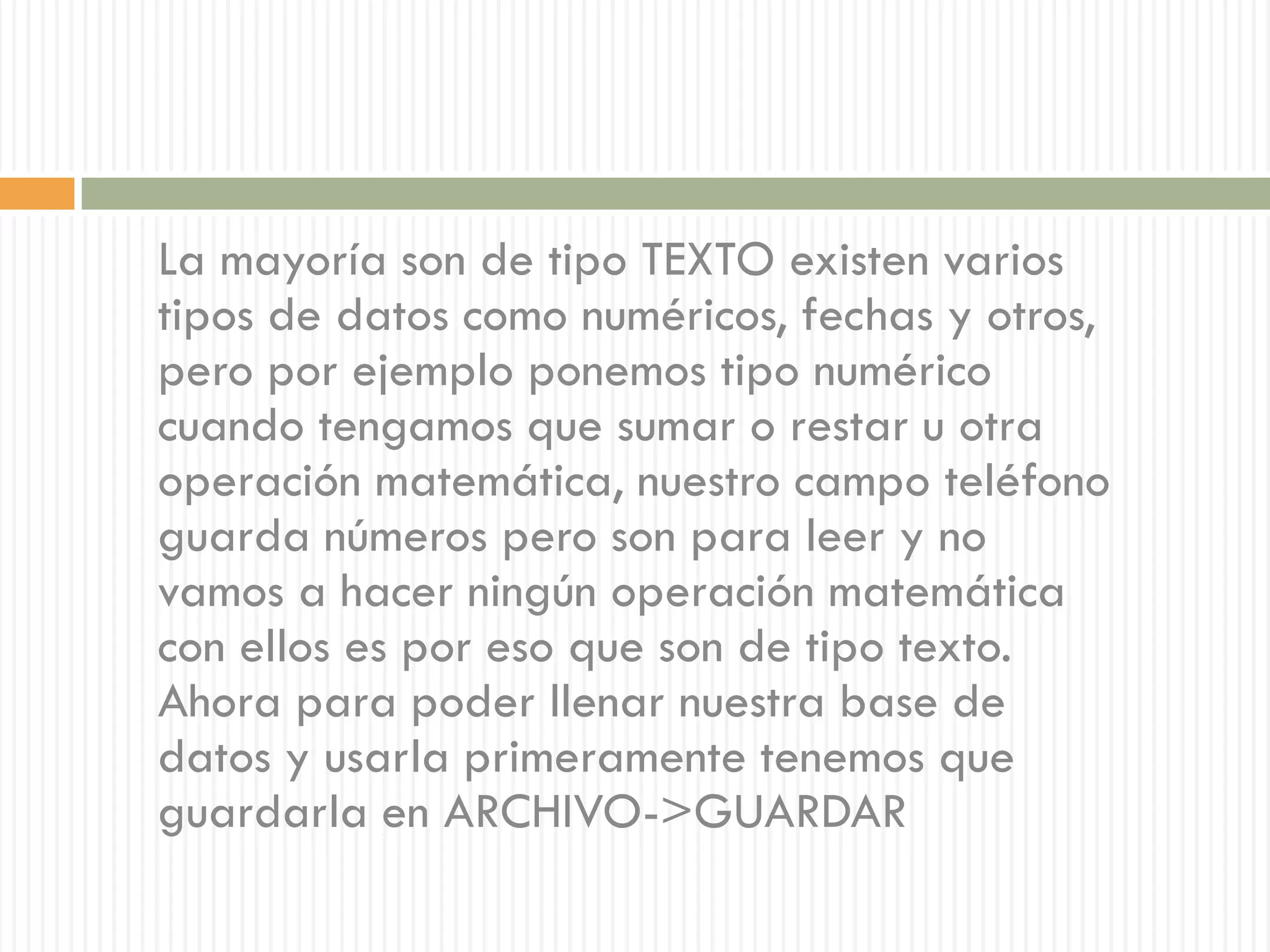 La mayoría son de tipo TEXTO existen varios
tipos de datos como numéricos, fechas y otros,
pero por ejemplo ponemos tipo numérico
cuando tengamos que sumar o restar u otra
operación matemática, nuestro campo teléfono
guarda números pero son para leer y no
vamos a hacer ningún operación matemática
con ellos es por eso que son de tipo texto.
Ahora para poder llenar nuestra base de
datos y usarla primeramente tenemos que
guardarla en ARCHIVO->GUARDAR
 