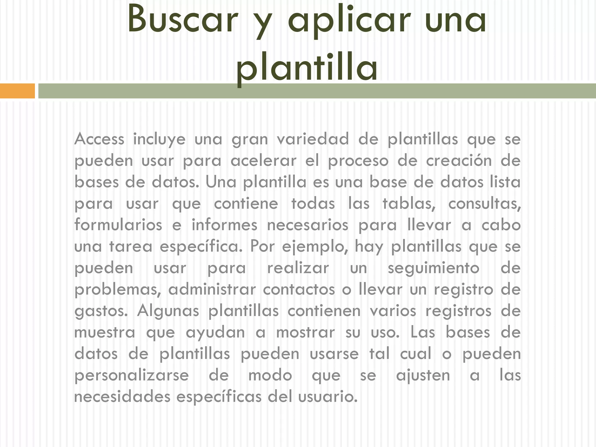 Buscar y aplicar una
            plantilla
Access incluye una gran variedad de plantillas que se
pueden usar para acelerar el proceso de creación de
bases de datos. Una plantilla es una base de datos lista
para usar que contiene todas las tablas, consultas,
formularios e informes necesarios para llevar a cabo
una tarea específica. Por ejemplo, hay plantillas que se
pueden usar para realizar un seguimiento de
problemas, administrar contactos o llevar un registro de
gastos. Algunas plantillas contienen varios registros de
muestra que ayudan a mostrar su uso. Las bases de
datos de plantillas pueden usarse tal cual o pueden
personalizarse de modo que se ajusten a las
necesidades específicas del usuario.
 