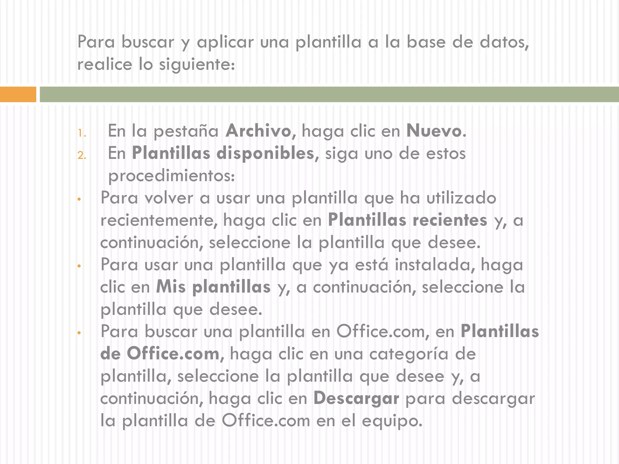 Para buscar y aplicar una plantilla a la base de datos,
realice lo siguiente:


1.    En la pestaña Archivo, haga clic en Nuevo.
2.    En Plantillas disponibles, siga uno de estos
      procedimientos:
•    Para volver a usar una plantilla que ha utilizado
     recientemente, haga clic en Plantillas recientes y, a
     continuación, seleccione la plantilla que desee.
•    Para usar una plantilla que ya está instalada, haga
     clic en Mis plantillas y, a continuación, seleccione la
     plantilla que desee.
•    Para buscar una plantilla en Office.com, en Plantillas
     de Office.com, haga clic en una categoría de
     plantilla, seleccione la plantilla que desee y, a
     continuación, haga clic en Descargar para descargar
     la plantilla de Office.com en el equipo.
 
