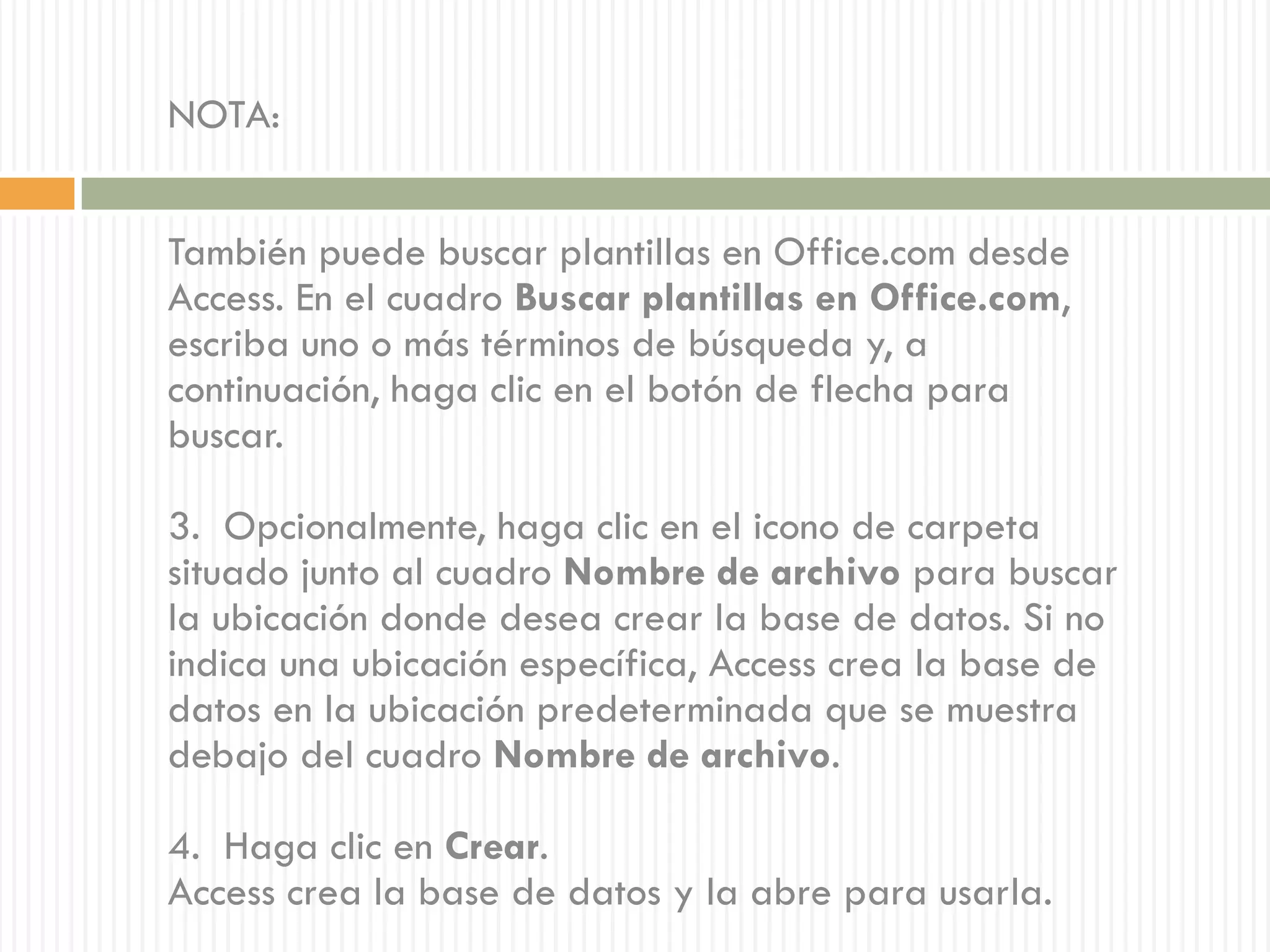 NOTA:


También puede buscar plantillas en Office.com desde
Access. En el cuadro Buscar plantillas en Office.com,
escriba uno o más términos de búsqueda y, a
continuación, haga clic en el botón de flecha para
buscar.

3. Opcionalmente, haga clic en el icono de carpeta
situado junto al cuadro Nombre de archivo para buscar
la ubicación donde desea crear la base de datos. Si no
indica una ubicación específica, Access crea la base de
datos en la ubicación predeterminada que se muestra
debajo del cuadro Nombre de archivo.

4. Haga clic en Crear.
Access crea la base de datos y la abre para usarla.
 