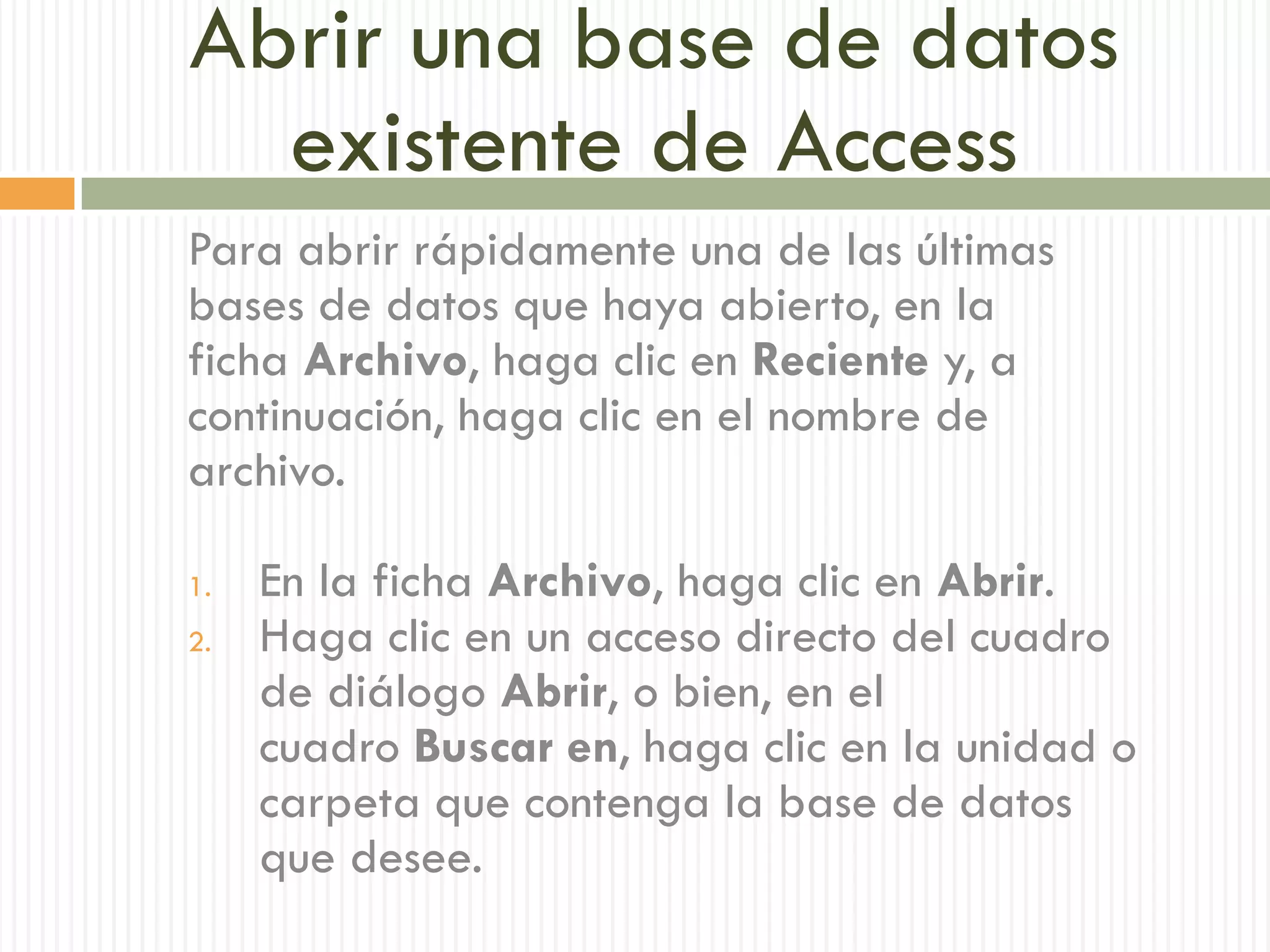 Abrir una base de datos
  existente de Access
Para abrir rápidamente una de las últimas
bases de datos que haya abierto, en la
ficha Archivo, haga clic en Reciente y, a
continuación, haga clic en el nombre de
archivo.

1.   En la ficha Archivo, haga clic en Abrir.
2.   Haga clic en un acceso directo del cuadro
     de diálogo Abrir, o bien, en el
     cuadro Buscar en, haga clic en la unidad o
     carpeta que contenga la base de datos
     que desee.
 