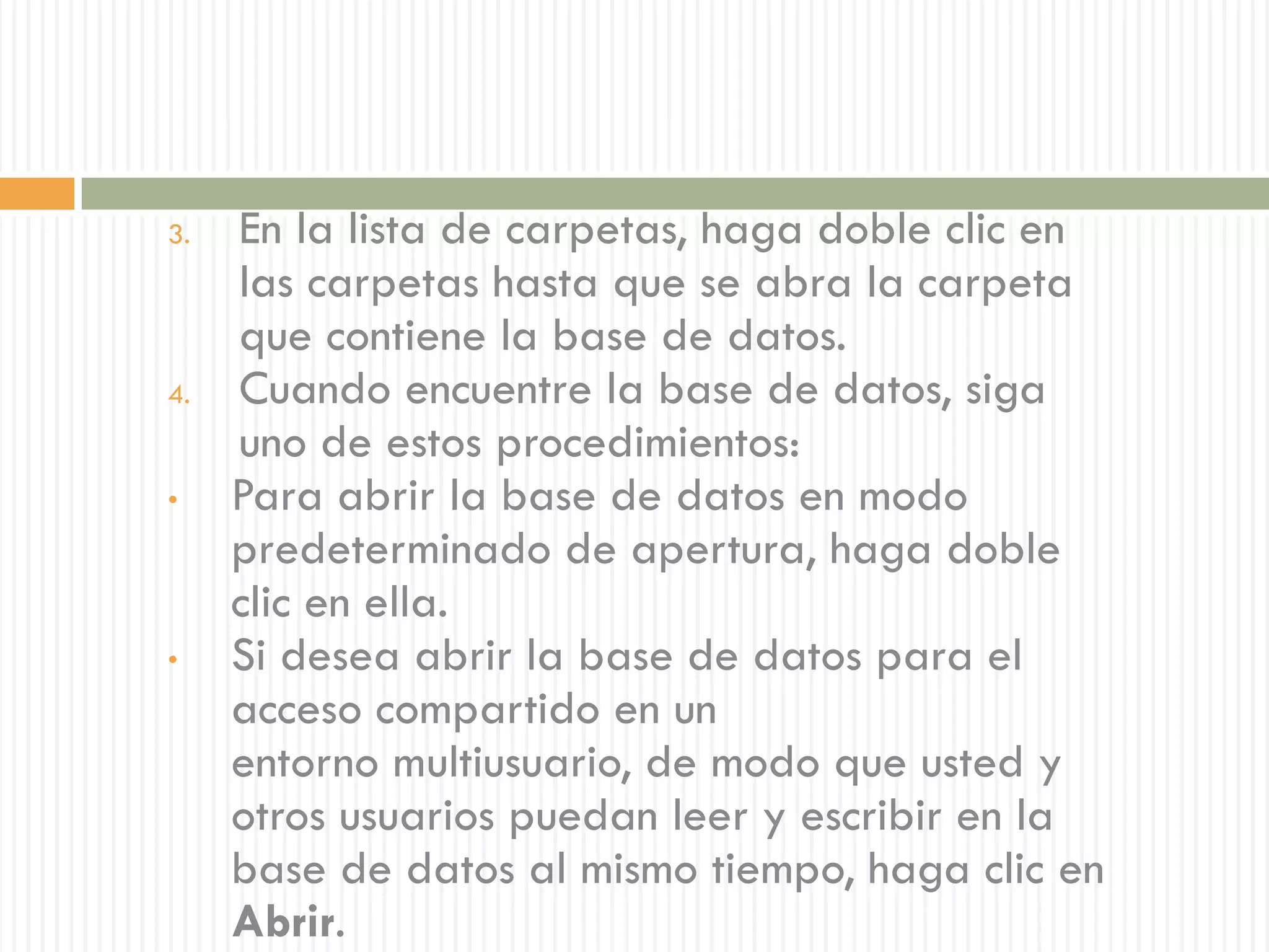 3.   En la lista de carpetas, haga doble clic en
     las carpetas hasta que se abra la carpeta
     que contiene la base de datos.
4.   Cuando encuentre la base de datos, siga
     uno de estos procedimientos:
•    Para abrir la base de datos en modo
     predeterminado de apertura, haga doble
     clic en ella.
•    Si desea abrir la base de datos para el
     acceso compartido en un
     entorno multiusuario, de modo que usted y
     otros usuarios puedan leer y escribir en la
     base de datos al mismo tiempo, haga clic en
     Abrir.
 