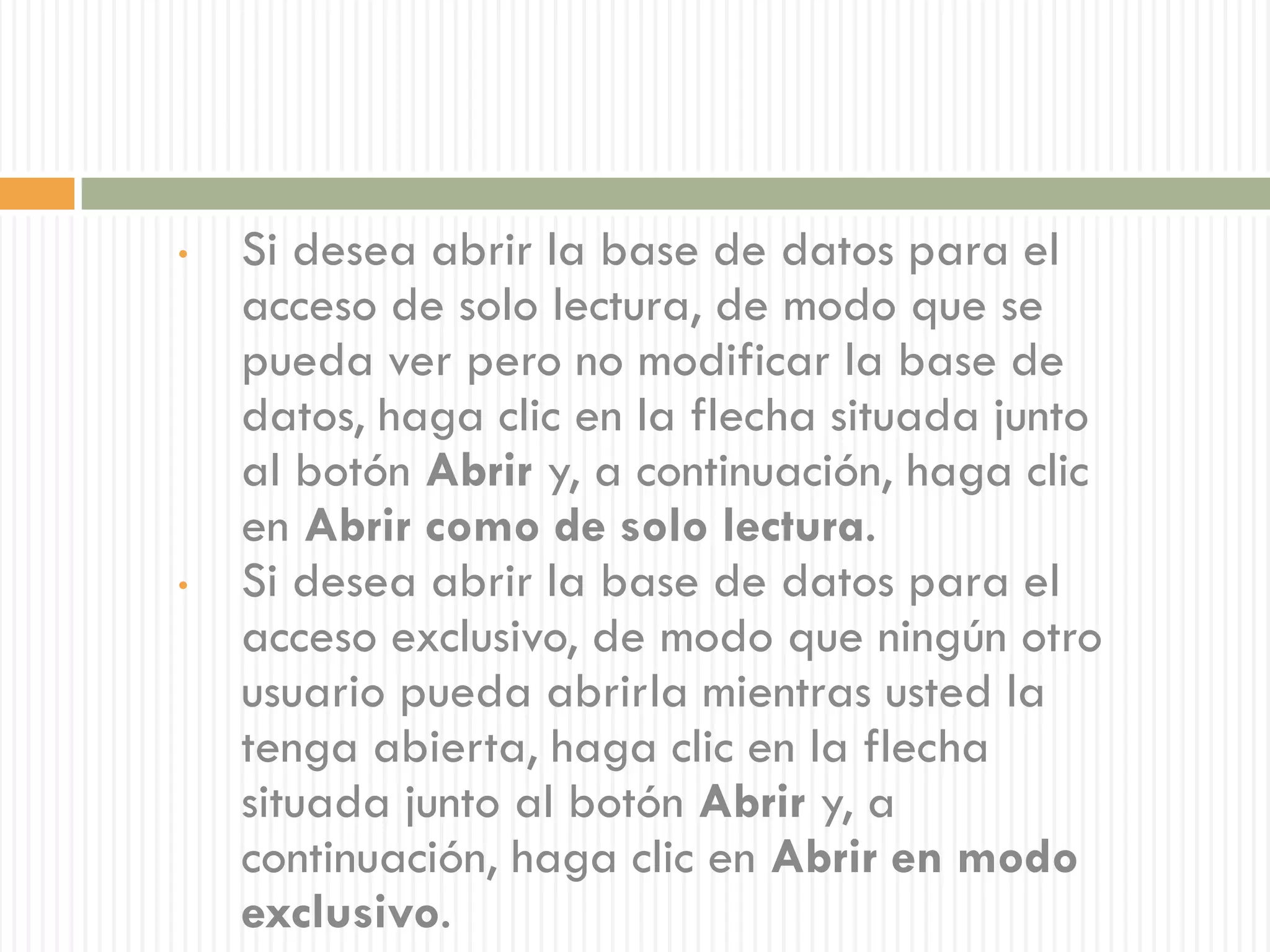 •   Si desea abrir la base de datos para el
    acceso de solo lectura, de modo que se
    pueda ver pero no modificar la base de
    datos, haga clic en la flecha situada junto
    al botón Abrir y, a continuación, haga clic
    en Abrir como de solo lectura.
•   Si desea abrir la base de datos para el
    acceso exclusivo, de modo que ningún otro
    usuario pueda abrirla mientras usted la
    tenga abierta, haga clic en la flecha
    situada junto al botón Abrir y, a
    continuación, haga clic en Abrir en modo
    exclusivo.
 
