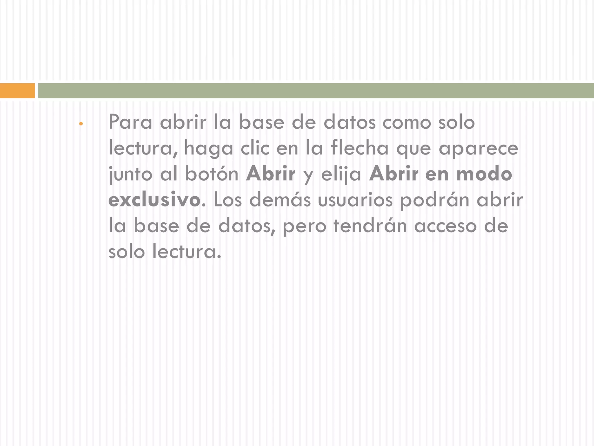•   Para abrir la base de datos como solo
    lectura, haga clic en la flecha que aparece
    junto al botón Abrir y elija Abrir en modo
    exclusivo. Los demás usuarios podrán abrir
    la base de datos, pero tendrán acceso de
    solo lectura.
 