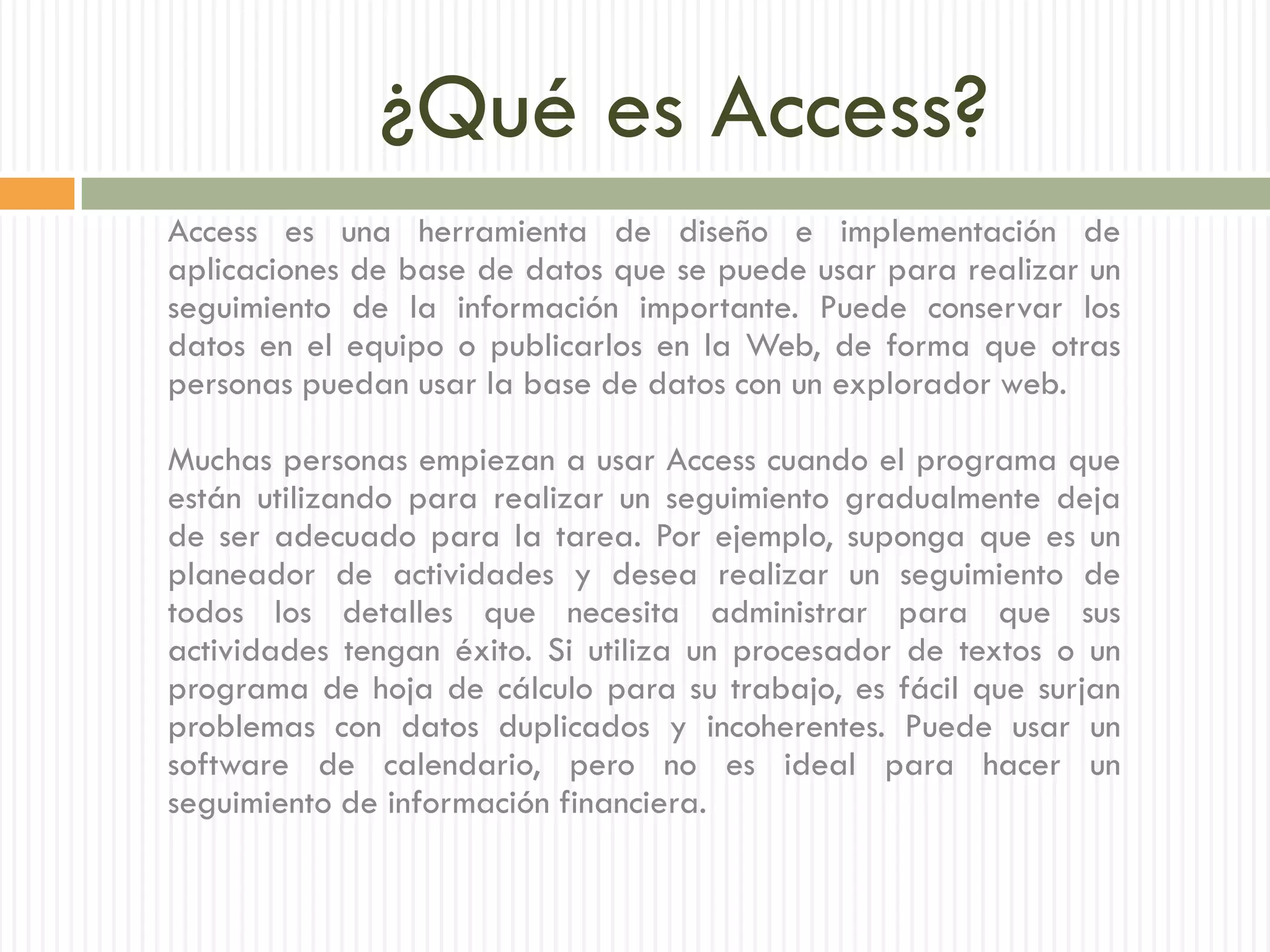 ¿Qué es Access?
Access es una herramienta de diseño e implementación de
aplicaciones de base de datos que se puede usar para realizar un
seguimiento de la información importante. Puede conservar los
datos en el equipo o publicarlos en la Web, de forma que otras
personas puedan usar la base de datos con un explorador web.

Muchas personas empiezan a usar Access cuando el programa que
están utilizando para realizar un seguimiento gradualmente deja
de ser adecuado para la tarea. Por ejemplo, suponga que es un
planeador de actividades y desea realizar un seguimiento de
todos los detalles que necesita administrar para que sus
actividades tengan éxito. Si utiliza un procesador de textos o un
programa de hoja de cálculo para su trabajo, es fácil que surjan
problemas con datos duplicados y incoherentes. Puede usar un
software de calendario, pero no es ideal para hacer un
seguimiento de información financiera.
 