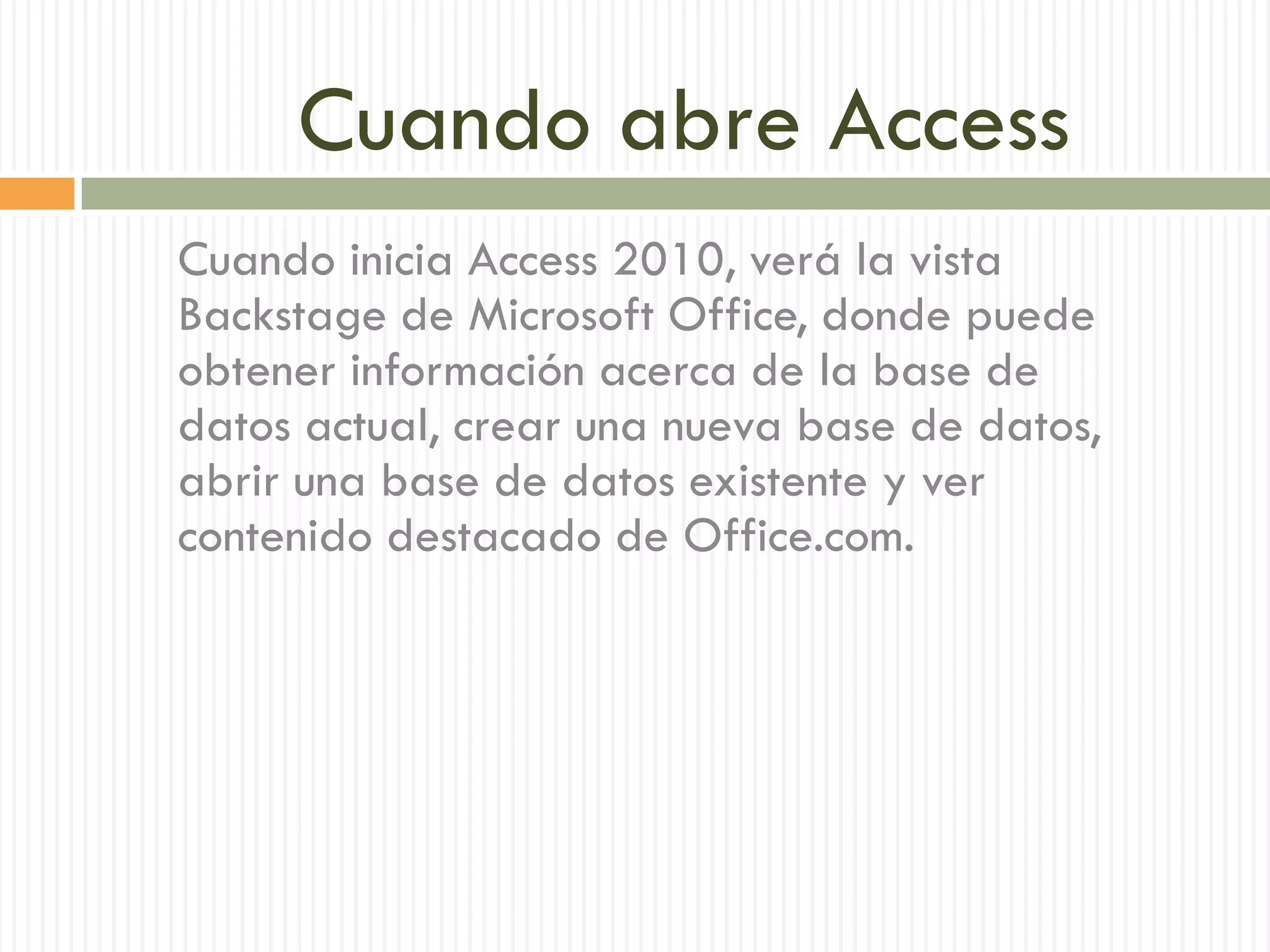 Cuando abre Access
Cuando inicia Access 2010, verá la vista
Backstage de Microsoft Office, donde puede
obtener información acerca de la base de
datos actual, crear una nueva base de datos,
abrir una base de datos existente y ver
contenido destacado de Office.com.
 
