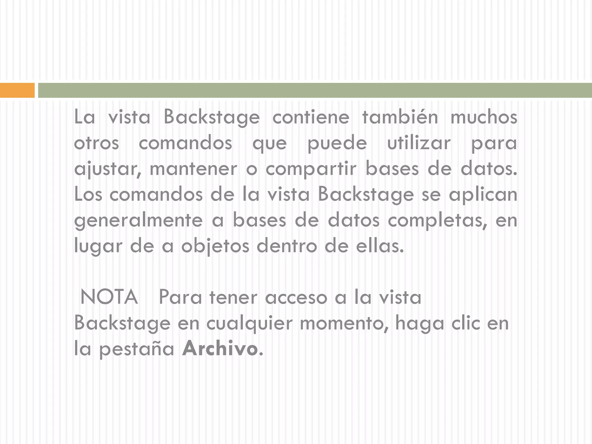 La vista Backstage contiene también muchos
otros comandos que puede utilizar para
ajustar, mantener o compartir bases de datos.
Los comandos de la vista Backstage se aplican
generalmente a bases de datos completas, en
lugar de a objetos dentro de ellas.

 NOTA Para tener acceso a la vista
Backstage en cualquier momento, haga clic en
la pestaña Archivo.
 