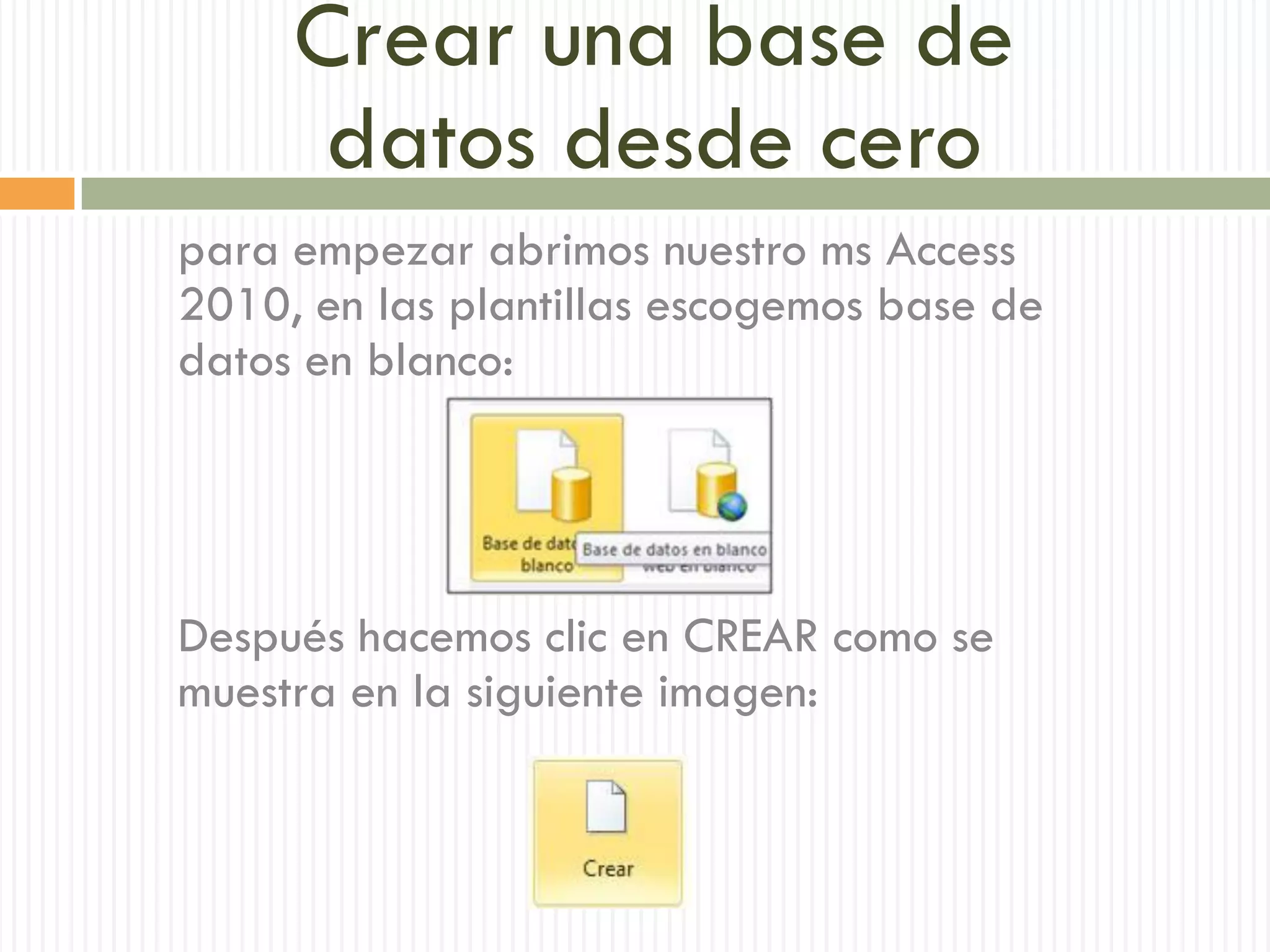 Crear una base de
      datos desde cero
para empezar abrimos nuestro ms Access
2010, en las plantillas escogemos base de
datos en blanco:




Después hacemos clic en CREAR como se
muestra en la siguiente imagen:
 