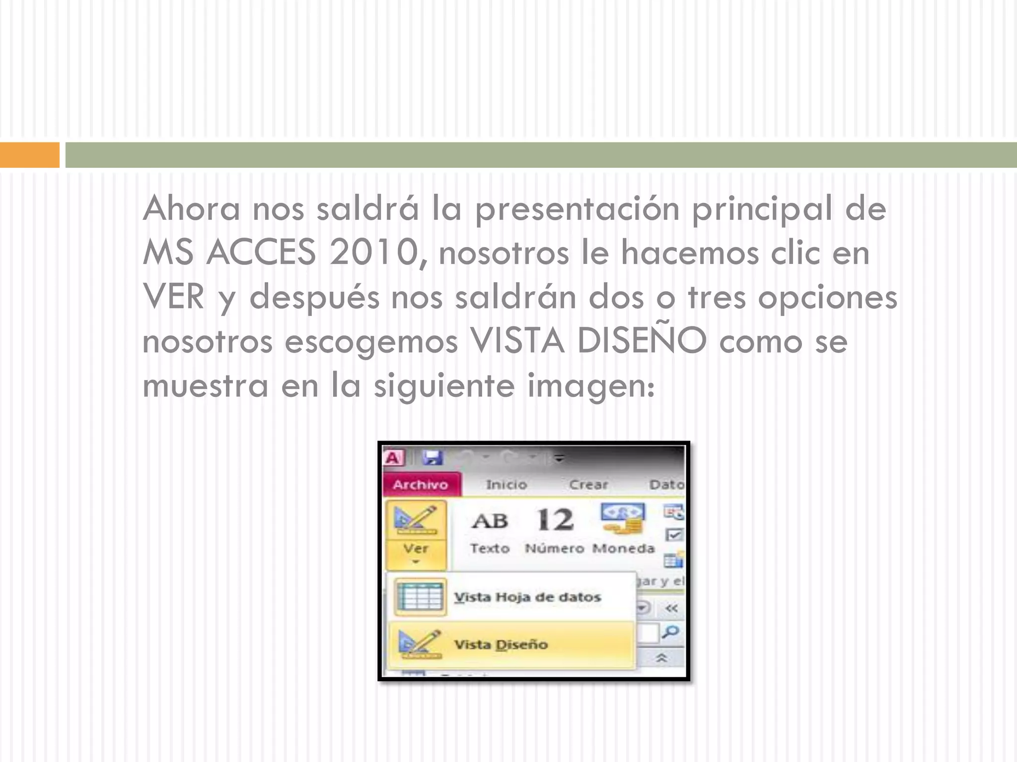 Ahora nos saldrá la presentación principal de
MS ACCES 2010, nosotros le hacemos clic en
VER y después nos saldrán dos o tres opciones
nosotros escogemos VISTA DISEÑO como se
muestra en la siguiente imagen:
 