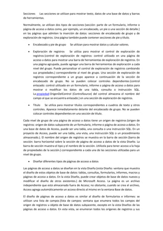 Secciones Las secciones se utilizan para mostrar texto, datos de una base de datos y barras
de herramientas.

Normalmente, se utilizan dos tipos de secciones (sección: parte de un formulario, informe o
página de acceso a datos como, por ejemplo, un encabezado, un pie o una sección de detalle.)
en las páginas que admiten la inserción de datos: secciones de encabezado de grupo y de
exploración de registros. Una página también puede contener secciones de pie y título.

        Encabezado y pie de grupo      Se utilizan para mostrar datos y calcular valores.

        Exploración de registros      Se utiliza para mostrar el control de exploración de
        registros (control de exploración de registros: control utilizado en una página de
        acceso a datos para mostrar una barra de herramientas de exploración de registros. En
        una página agrupada, puede agregar una barra de herramientas de exploración a cada
        nivel del grupo. Puede personalizar el control de exploración de registros cambiando
        sus propiedades.) correspondiente al nivel de grupo. Una sección de exploración de
        registros correspondiente a un grupo aparece a continuación de la sección de
        encabezado de grupo. No se pueden colocar controles dependientes (control
        enlazado: control utilizado en un formulario, informe o página de acceso a datos para
        mostrar o modificar los datos de una tabla, consulta o instrucción SQL.
        La propiedad OrigenDelControl (ControlSource) del control almacena el nombre del
        campo al que se encuentra enlazado.) en una sección de exploración de registros.

        Título Se utiliza para mostrar títulos correspondientes a cuadros de texto y otros
        controles. Aparece inmediatamente delante del encabezado de grupo. No se pueden
        colocar controles dependientes en una sección de título.

Cada nivel de grupo de una página de acceso a datos tiene un origen de registros (origen de
registros: origen de datos subyacente de un formulario, informe o página de acceso a datos. En
una base de datos de Access, puede ser una tabla, una consulta o una instrucción SQL. En un
proyecto de Access, puede ser una tabla, una vista, una instrucción SQL o un procedimiento
almacenado.). El nombre del origen de registros se muestra en la barra de sección (barra de
sección: barra horizontal sobre la sección de página de acceso a datos de la vista Diseño. La
barra de sección muestra el tipo y el nombre de la sección. Utilícela para tener acceso a la hoja
de propiedades de la sección.) correspondiente a cada una de las secciones utilizadas para un
nivel de grupo.

        Diseñar diferentes tipos de páginas de acceso a datos

Las páginas de acceso a datos se diseñan en la vista Diseño (vista Diseño: ventana que muestra
el diseño de estos objetos de base de datos: tablas, consultas, formularios, informes, macros y
páginas de acceso a datos. En la vista Diseño, puede crear objetos de base de datos nuevos y
modificar el diseño de otros existentes.) de Microsoft Access. La página es un archivo
independiente que está almacenado fuera de Access; no obstante, cuando se crea el archivo,
Access agrega automáticamente un acceso directo al mismo en la ventana Base de datos.

El diseño de páginas de acceso a datos es similar al diseño de formularios e informes: se
utilizan una lista de campos (lista de campos: ventana que enumera todos los campos del
origen de registros u objeto de base de datos subyacente, excepto en la vista Diseños de las
páginas de acceso a datos. En esta vista, se enumeran todos los orígenes de registros y sus
 