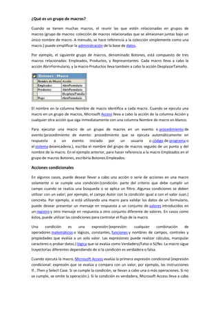 ¿Qué es un grupo de macros?

Cuando se tienen muchas macros, el reunir las que estén relacionadas en grupos de
macros (grupo de macros: colección de macros relacionadas que se almacenan juntas bajo un
único nombre de macro. A menudo, se hace referencia a la colección simplemente como una
macro.) puede simplificar la administración de la base de datos.

Por ejemplo, el siguiente grupo de macros, denominado Botones, está compuesto de tres
macros relacionadas: Empleados, Productos, y Representantes. Cada macro lleva a cabo la
acción AbrirFormulario, y la macro Productos lleva también a cabo la acción DesplazarTamaño.




El nombre en la columna Nombre de macro identifica a cada macro. Cuando se ejecuta una
macro en un grupo de macros, Microsoft Access lleva a cabo la acción de la columna Acción y
cualquier otra acción que siga inmediatamente con una columna Nombre de macro en blanco.

Para ejecutar una macro de un grupo de macros en un evento o procedimiento de
evento (procedimiento de evento: procedimiento que se ejecuta automáticamente en
respuesta a un evento iniciado por un usuario o código de programa o
el sistema desencadena.), escriba el nombre del grupo de macros seguido de un punto y del
nombre de la macro. En el ejemplo anterior, para hacer referencia a la macro Empleados en el
grupo de macros Botones, escribiría Botones.Empleados.

Acciones condicionales

En algunos casos, puede desear llevar a cabo una acción o serie de acciones en una macro
solamente si se cumple una condición (condición: parte del criterio que debe cumplir un
campo cuando se realiza una búsqueda o se aplica un filtro. Algunas condiciones se deben
utilizar con un valor; por ejemplo, el campo Autor con la condición igual a con el valor Juan.)
concreta. Por ejemplo, si está utilizando una macro para validar los datos de un formulario,
puede desear presentar un mensaje en respuesta a un conjunto de valores introducidos en
un registro y otro mensaje en respuesta a otro conjunto diferente de valores. En casos como
éstos, puede utilizar las condiciones para controlar el flujo de la macro.

Una     condición     es     una     expresión (expresión:    cualquier      combinación   de
operadores matemáticos o lógicos, constantes, funciones y nombres de campos, controles y
propiedades que evalúa a un solo valor. Las expresiones puede realizar cálculos, manipular
caracteres o probar datos.) lógica que se evalúa como Verdadero/Falso o Sí/No. La macro sigue
trayectorias diferentes dependiendo de si la condición es verdadera o falsa.

Cuando ejecuta la macro, Microsoft Access evalúa la primera expresión condicional (expresión
condicional: expresión que se evalúa y compara con un valor, por ejemplo, las instrucciones
If...Then y Select Case. Si se cumple la condición, se llevan a cabo una o más operaciones. Si no
se cumple, se omite la operación.). Si la condición es verdadera, Microsoft Access lleva a cabo
 