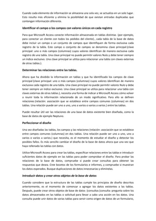 Cuando cada elemento de información se almacena una sola vez, se actualiza en un solo lugar.
Esto resulta más eficiente y elimina la posibilidad de que existan entradas duplicadas que
contengan información diferente.

Identificar el campo o los campos con valores únicos en cada registro

Para que Microsoft Access conecte información almacenada en tablas distintas (por ejemplo,
para conectar un cliente con todos los pedidos del cliente) , cada tabla de la base de datos
debe incluir un campo o un conjunto de campos que identifiquen de forma exclusiva cada
registro de la tabla. Este campo o conjunto de campos se denomina clave principal (clave
principal: uno o más campos (columnas) cuyos valores identifican de manera exclusiva cada
registro de una tabla. Una clave principal no puede permitir valores Nulo y debe tener siempre
un índice exclusivo. Una clave principal se utiliza para relacionar una tabla con claves externas
de otras tablas.).

Determinar las relaciones entre las tablas.

Ahora que ha dividido la información en tablas y que ha identificado los campos de clave
principal (clave principal: uno o más campos (columnas) cuyos valores identifican de manera
exclusiva cada registro de una tabla. Una clave principal no puede permitir valores Nulo y debe
tener siempre un índice exclusivo. Una clave principal se utiliza para relacionar una tabla con
claves externas de otras tablas.), necesita una forma de indicar a Microsoft Access cómo volver
a reunir toda la información relacionada de un modo significativo. Para ello se definen
relaciones (relación: asociación que se establece entre campos comunes (columnas) en dos
tablas. Una relación puede ser uno a uno, uno a varios o varios a varios.) entre las tablas.

Puede resultar útil ver las relaciones de una base de datos existente bien diseñada, como la
base de datos de ejemplo Neptuno.

Perfeccionar el diseño

Una vez diseñadas las tablas, los campos y las relaciones (relación: asociación que se establece
entre campos comunes (columnas) en dos tablas. Una relación puede ser uno a uno, uno a
varios o varios a varios.) que necesita, es el momento de estudiar el diseño y detectar los
posibles fallos. Es más sencillo cambiar el diseño de la base de datos ahora que una vez que
haya rellenado las tablas con datos.

Utilice Microsoft Access para crear las tablas, especificar relaciones entre las tablas e introducir
suficientes datos de ejemplo en las tablas para poder comprobar el diseño. Para probar las
relaciones de la base de datos, compruebe si puede crear consultas para obtener las
respuestas que desea. Cree bocetos de los formularios e informes, y compruebe si muestran
los datos esperados. Busque duplicaciones de datos innecesarias y elimínelas.

Introducir datos y crear otros objetos de la base de datos

Cuando considere que la estructura de las tablas cumple los principios de diseño descritos
anteriormente, es el momento de comenzar a agregar los datos existentes a las tablas.
Después, puede crear otros objetos de base de datos (consultas (consulta: pregunta sobre los
datos almacenados en las tablas o solicitud para llevar a cabo una acción en los datos. Una
consulta puede unir datos de varias tablas para servir como origen de datos de un formulario,
 