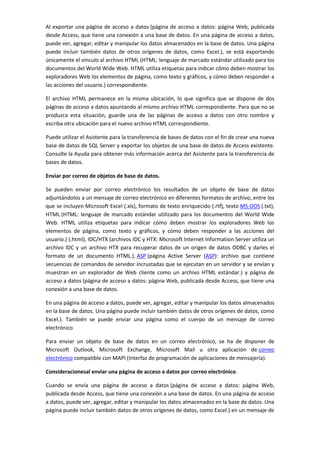 Al exportar una página de acceso a datos (página de acceso a datos: página Web, publicada
desde Access, que tiene una conexión a una base de datos. En una página de acceso a datos,
puede ver, agregar, editar y manipular los datos almacenados en la base de datos. Una página
puede incluir también datos de otros orígenes de datos, como Excel.), se está exportando
únicamente el vínculo al archivo HTML (HTML: lenguaje de marcado estándar utilizado para los
documentos del World Wide Web. HTML utiliza etiquetas para indicar cómo deben mostrar los
exploradores Web los elementos de página, como texto y gráficos, y cómo deben responder a
las acciones del usuario.) correspondiente.

El archivo HTML permanece en la misma ubicación, lo que significa que se dispone de dos
páginas de acceso a datos apuntando al mismo archivo HTML correspondiente. Para que no se
produzca esta situación, guarde una de las páginas de acceso a datos con otro nombre y
escriba otra ubicación para el nuevo archivo HTML correspondiente.

Puede utilizar el Asistente para la transferencia de bases de datos con el fin de crear una nueva
base de datos de SQL Server y exportar los objetos de una base de datos de Access existente.
Consulte la Ayuda para obtener más información acerca del Asistente para la transferencia de
bases de datos.

Enviar por correo de objetos de base de datos.

Se pueden enviar por correo electrónico los resultados de un objeto de base de datos
adjuntándolos a un mensaje de correo electrónico en diferentes formatos de archivo, entre los
que se incluyen Microsoft Excel (.xls), formato de texto enriquecido (.rtf), texto MS-DOS (.txt),
HTML (HTML: lenguaje de marcado estándar utilizado para los documentos del World Wide
Web. HTML utiliza etiquetas para indicar cómo deben mostrar los exploradores Web los
elementos de página, como texto y gráficos, y cómo deben responder a las acciones del
usuario.) (.html), IDC/HTX (archivos IDC y HTX: Microsoft Internet Information Server utiliza un
archivo IDC y un archivo HTX para recuperar datos de un origen de datos ODBC y darles el
formato de un documento HTML.), ASP (página Active Server (ASP): archivo que contiene
secuencias de comandos de servidor incrustadas que se ejecutan en un servidor y se envían y
muestran en un explorador de Web cliente como un archivo HTML estándar.) y página de
acceso a datos (página de acceso a datos: página Web, publicada desde Access, que tiene una
conexión a una base de datos.

En una página de acceso a datos, puede ver, agregar, editar y manipular los datos almacenados
en la base de datos. Una página puede incluir también datos de otros orígenes de datos, como
Excel.). También se puede enviar una página como el cuerpo de un mensaje de correo
electrónico

Para enviar un objeto de base de datos en un correo electrónico, se ha de disponer de
Microsoft Outlook, Microsoft Exchange, Microsoft Mail u otra aplicación de correo
electrónico compatible con MAPI (Interfaz de programación de aplicaciones de mensajería).

Consideracionesal enviar una página de acceso a datos por correo electrónico.

Cuando se envía una página de acceso a datos (página de acceso a datos: página Web,
publicada desde Access, que tiene una conexión a una base de datos. En una página de acceso
a datos, puede ver, agregar, editar y manipular los datos almacenados en la base de datos. Una
página puede incluir también datos de otros orígenes de datos, como Excel.) en un mensaje de
 