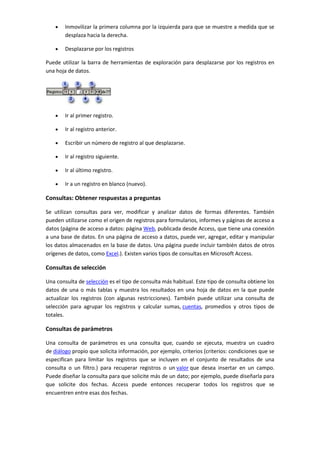 Inmovilizar la primera columna por la izquierda para que se muestre a medida que se
        desplaza hacia la derecha.

        Desplazarse por los registros

Puede utilizar la barra de herramientas de exploración para desplazarse por los registros en
una hoja de datos.




        Ir al primer registro.

        Ir al registro anterior.

        Escribir un número de registro al que desplazarse.

        Ir al registro siguiente.

        Ir al último registro.

        Ir a un registro en blanco (nuevo).

Consultas: Obtener respuestas a preguntas

Se utilizan consultas para ver, modificar y analizar datos de formas diferentes. También
pueden utilizarse como el origen de registros para formularios, informes y páginas de acceso a
datos (página de acceso a datos: página Web, publicada desde Access, que tiene una conexión
a una base de datos. En una página de acceso a datos, puede ver, agregar, editar y manipular
los datos almacenados en la base de datos. Una página puede incluir también datos de otros
orígenes de datos, como Excel.). Existen varios tipos de consultas en Microsoft Access.

Consultas de selección

Una consulta de selección es el tipo de consulta más habitual. Este tipo de consulta obtiene los
datos de una o más tablas y muestra los resultados en una hoja de datos en la que puede
actualizar los registros (con algunas restricciones). También puede utilizar una consulta de
selección para agrupar los registros y calcular sumas, cuentas, promedios y otros tipos de
totales.

Consultas de parámetros

Una consulta de parámetros es una consulta que, cuando se ejecuta, muestra un cuadro
de diálogo propio que solicita información, por ejemplo, criterios (criterios: condiciones que se
especifican para limitar los registros que se incluyen en el conjunto de resultados de una
consulta o un filtro.) para recuperar registros o un valor que desea insertar en un campo.
Puede diseñar la consulta para que solicite más de un dato; por ejemplo, puede diseñarla para
que solicite dos fechas. Access puede entonces recuperar todos los registros que se
encuentren entre esas dos fechas.
 
