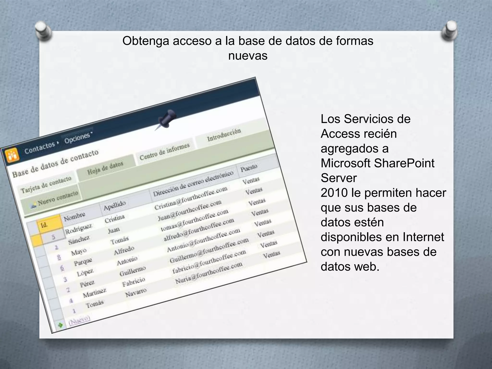 Obtenga acceso a la base de datos de formas
nuevas

Los Servicios de
Access recién
agregados a
Microsoft SharePoint
Server
2010 le permiten hacer
que sus bases de
datos estén
disponibles en Internet
con nuevas bases de
datos web.

 