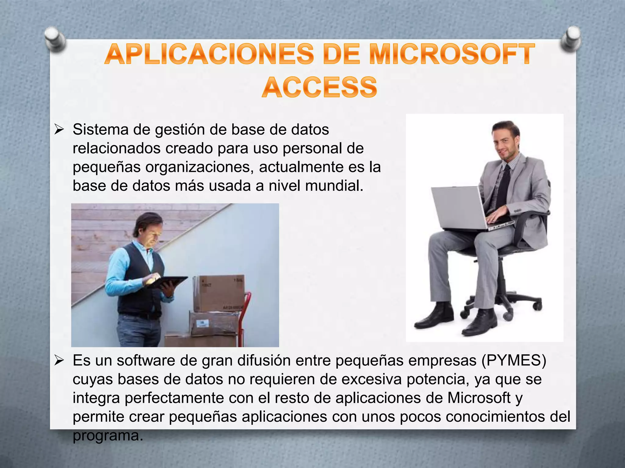  Sistema de gestión de base de datos
relacionados creado para uso personal de
pequeñas organizaciones, actualmente es la
base de datos más usada a nivel mundial.

 Es un software de gran difusión entre pequeñas empresas (PYMES)
cuyas bases de datos no requieren de excesiva potencia, ya que se
integra perfectamente con el resto de aplicaciones de Microsoft y
permite crear pequeñas aplicaciones con unos pocos conocimientos del
programa.

 