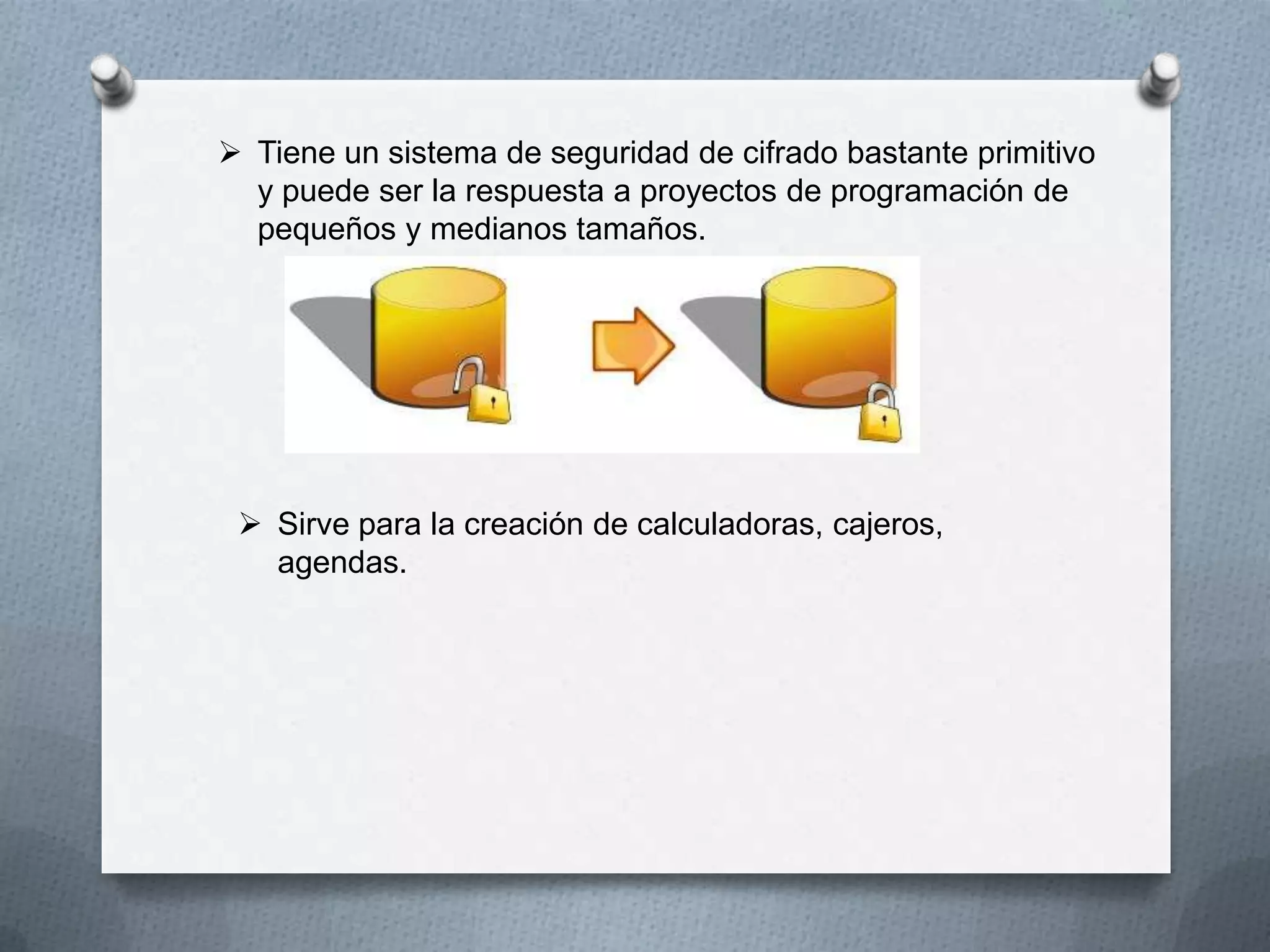  Tiene un sistema de seguridad de cifrado bastante primitivo
y puede ser la respuesta a proyectos de programación de
pequeños y medianos tamaños.

 Sirve para la creación de calculadoras, cajeros,
agendas.

 