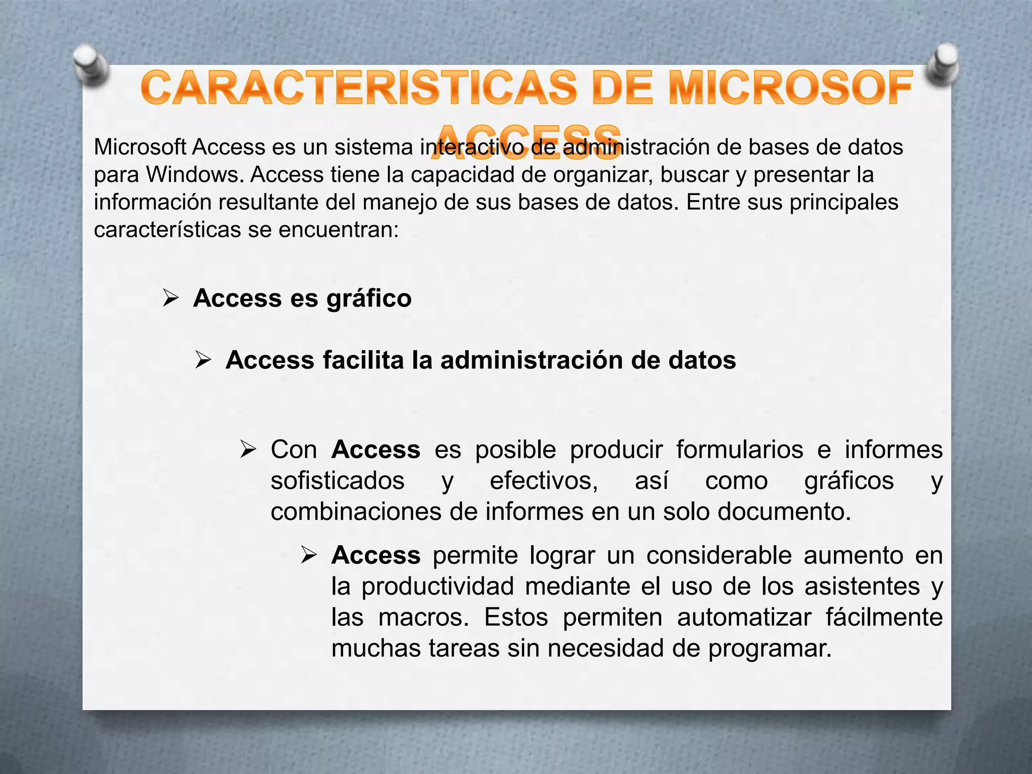 Microsoft Access es un sistema interactivo de administración de bases de datos
para Windows. Access tiene la capacidad de organizar, buscar y presentar la
información resultante del manejo de sus bases de datos. Entre sus principales
características se encuentran:

 Access es gráfico
 Access facilita la administración de datos
 Con Access es posible producir formularios e informes
sofisticados y efectivos, así como gráficos y
combinaciones de informes en un solo documento.
 Access permite lograr un considerable aumento en
la productividad mediante el uso de los asistentes y
las macros. Estos permiten automatizar fácilmente
muchas tareas sin necesidad de programar.

 
