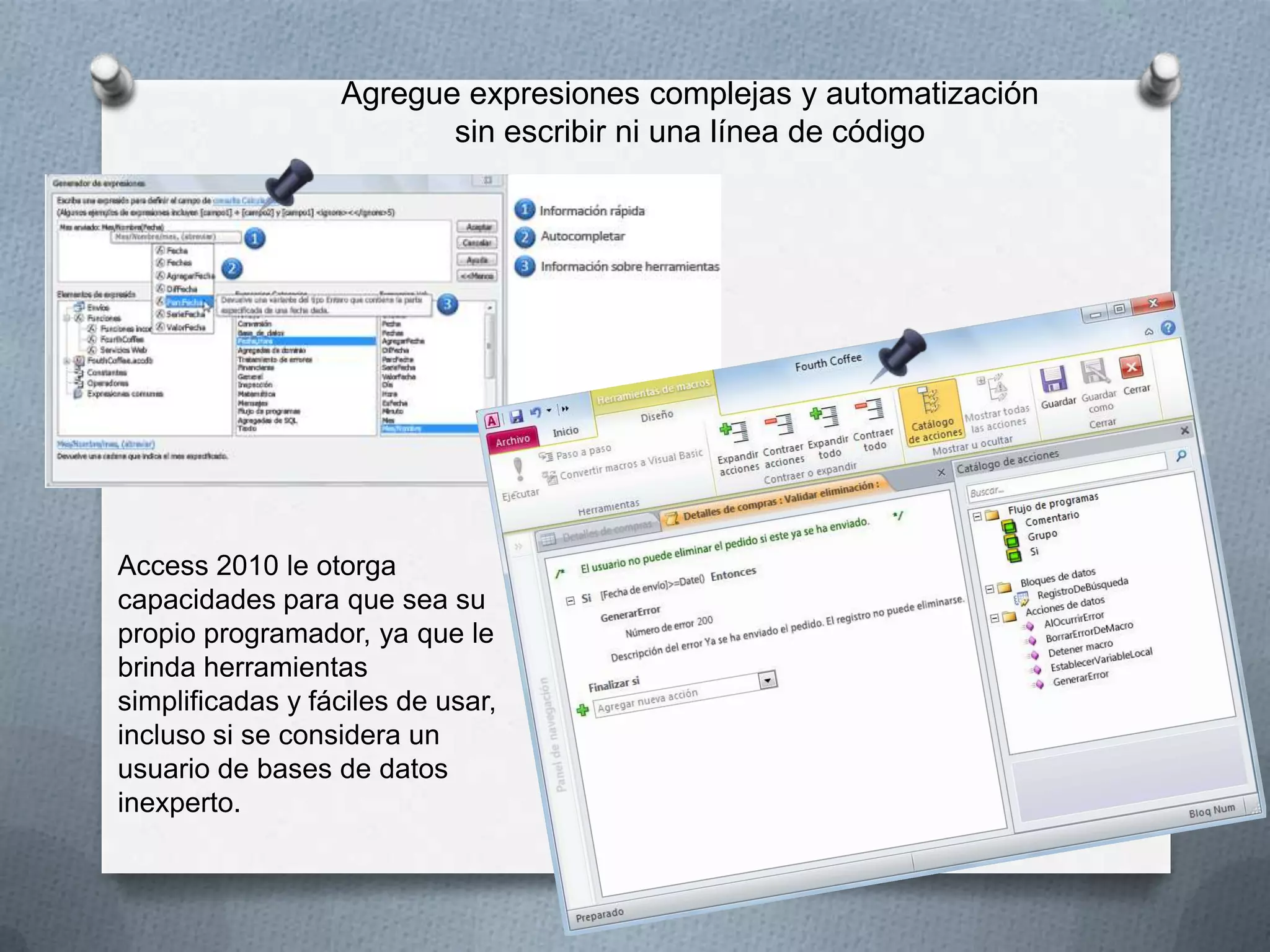Agregue expresiones complejas y automatización
sin escribir ni una línea de código

Access 2010 le otorga
capacidades para que sea su
propio programador, ya que le
brinda herramientas
simplificadas y fáciles de usar,
incluso si se considera un
usuario de bases de datos
inexperto.

 