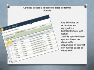 Obtenga acceso a la base de datos de formas
nuevas

Los Servicios de
Access recién
agregados a
Microsoft SharePoint
Server
2010 le permiten hacer
que sus bases de
datos estén
disponibles en Internet
con nuevas bases de
datos web.

 