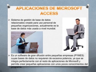  Sistema de gestión de base de datos
relacionados creado para uso personal de
pequeñas organizaciones, actualmente es la
base de datos más usada a nivel mundial.

 Es un software de gran difusión entre pequeñas empresas (PYMES)
cuyas bases de datos no requieren de excesiva potencia, ya que se
integra perfectamente con el resto de aplicaciones de Microsoft y
permite crear pequeñas aplicaciones con unos pocos conocimientos del
programa.

 