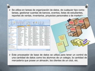  Se utiliza en tareas de organización de datos, de cualquier tipo como
tareas, gestionar cuentas de bancos, eventos, listas de estudiantes,
reportes de ventas, inventarios, proyectos personales o de marketing.

 Este procesador de base de datos se utiliza para tener un control de
una cantidad de datos como los alumnos de un colegio, la cantidad de
mercadería que posee un almacén, los clientes de un club, etc.

 