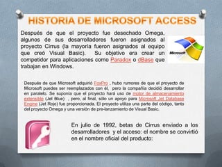 Después de que el proyecto fue desechado Omega,
algunos de sus desarrolladores fueron asignados al
proyecto Cirrus (la mayoría fueron asignados al equipo
que creó Visual Basic).
Su objetivo era crear un
competidor para aplicaciones como Paradox o dBase que
trabajan en Windows.
Después de que Microsoft adquirió FoxPro , hubo rumores de que el proyecto de
Microsoft puedes ser reemplazados con él, pero la compañía decidió desarrollar
en paralelo. Se suponía que el proyecto hará uso de motor de almacenamiento
extensible (Jet Blue) , pero, al final, sólo un apoyo para Microsoft Jet Database
Engine (Jet Rojo) fue proporcionada. El proyecto utiliza una parte del código, tanto
del proyecto Omega y una versión de pre-lanzamiento de Visual Basic.

En julio de 1992, betas de Cirrus enviado a los
desarrolladores y el acceso: el nombre se convirtió
en el nombre oficial del producto:

 