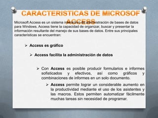 Microsoft Access es un sistema interactivo de administración de bases de datos
para Windows. Access tiene la capacidad de organizar, buscar y presentar la
información resultante del manejo de sus bases de datos. Entre sus principales
características se encuentran:

 Access es gráfico
 Access facilita la administración de datos
 Con Access es posible producir formularios e informes
sofisticados y efectivos, así como gráficos y
combinaciones de informes en un solo documento.
 Access permite lograr un considerable aumento en
la productividad mediante el uso de los asistentes y
las macros. Estos permiten automatizar fácilmente
muchas tareas sin necesidad de programar.

 