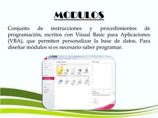 MODULOS
Conjunto de instrucciones y procedimientos de
programación, escritos con Visual Basic para Aplicaciones
(VBA), que permiten personalizar la base de datos. Para
diseñar módulos sí es necesario saber programar.

 