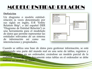 MODELO ENTIDAD RELACION
Definición
Un diagrama o modelo entidadrelación (a veces denominado por
sus siglas en inglés, E-R "Entity
Relation Ship", o del español DER
"Diagrama de Entidad Relación") es
una herramienta para el modelado
de datos que permite representar las
entidades relevantes de un sistema
de información así como sus
interrelaciones y propiedades.
Cuando se utiliza una base de datos para gestionar información, se está
plasmando una parte del mundo real en una serie de tablas, registros y
campos ubicados en un ordenador; creándose un modelo parcial de la
realidad. Antes de crear físicamente estas tablas en el ordenador se debe
realizar un modelo de datos.

 