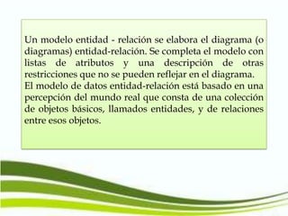 Un modelo entidad - relación se elabora el diagrama (o
diagramas) entidad-relación. Se completa el modelo con
listas de atributos y una descripción de otras
restricciones que no se pueden reflejar en el diagrama.
El modelo de datos entidad-relación está basado en una
percepción del mundo real que consta de una colección
de objetos básicos, llamados entidades, y de relaciones
entre esos objetos.

 