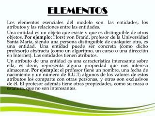 ELEMENTOS
Los elementos esenciales del modelo son: las entidades, los
atributos y las relaciones entre las entidades.
Una entidad es un objeto que existe y que es distinguible de otros
objetos. Por ejemplo: Horst von Brand, profesor de la Universidad
Santa María, siendo una persona distinguible de cualquier otra, es
una entidad. Una entidad puede ser concreta (como dicho
profesor)o abstracta (como un algoritmo, un curso o una dirección
en Internet). Las entidades tienen atributos.
Un atributo de una entidad es una característica interesante sobre
ella, es decir, representa alguna propiedad que nos interesa
almacenar. Por ejemplo: el profesor tiene un nombre, una fecha de
nacimiento y un número de R.U.T; algunos de los valores de estos
atributos los comparte con otras personas, y otros son exclusivos
de él. El profesor además tiene otras propiedades, como su masa o
estatura, que no son interesantes.

 