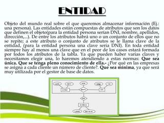 ENTIDAD
Objeto del mundo real sobre el que queremos almacenar información (Ej.:
una persona). Las entidades están compuestas de atributos que son los datos
que definen el objeto(para la entidad persona serían DNI, nombre, apellidos,
dirección,...). De entre los atributos habrá uno o un conjunto de ellos que no
se repite; a este atributo o conjunto de atributos se le llama clave de la
entidad, (para la entidad persona una clave seria DNI). En toda entidad
siempre hay al menos una clave que en el peor de los casos estará formada
por todos los atributos de la tabla. Ya que pueden haber varias claves y
necesitamos elegir una, lo haremos atendiendo a estas normas: Que sea
única. Que se tenga pleno conocimiento de ella.- ¿Por qué en las empresas
se asigna a cada cliente un número de cliente?. Que sea mínima, ya que será
muy utilizada por el gestor de base de datos.

 