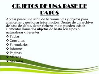 OBJETOS DE UNA BASE DE
DATOS
Access posee una serie de herramientas y objetos para
almacenar y gestionar información. Dentro de un archivo
de base de datos, de un fichero .mdb, pueden existir
elementos llamados objetos de hasta seis tipos o
naturalezas diferentes:
 Tablas
 Consultas
 Formularios
 Informes
 Páginas
 Macros
 Módulos

 